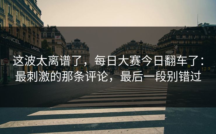 这波太离谱了，每日大赛今日翻车了：最刺激的那条评论，最后一段别错过