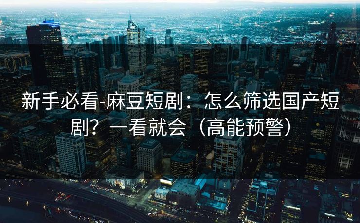新手必看-麻豆短剧：怎么筛选国产短剧？一看就会（高能预警）
