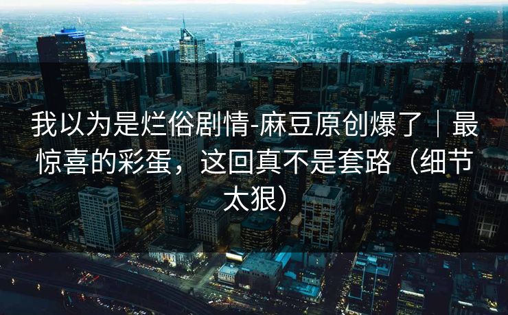 我以为是烂俗剧情-麻豆原创爆了｜最惊喜的彩蛋，这回真不是套路（细节太狠）
