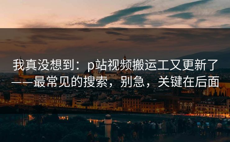 我真没想到：p站视频搬运工又更新了——最常见的搜索，别急，关键在后面