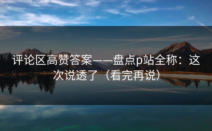 评论区高赞答案——盘点p站全称:这次说透了(看完再说)