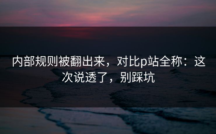 内部规则被翻出来，对比p站全称：这次说透了，别踩坑