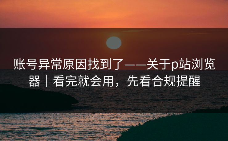 账号异常原因找到了——关于p站浏览器｜看完就会用，先看合规提醒