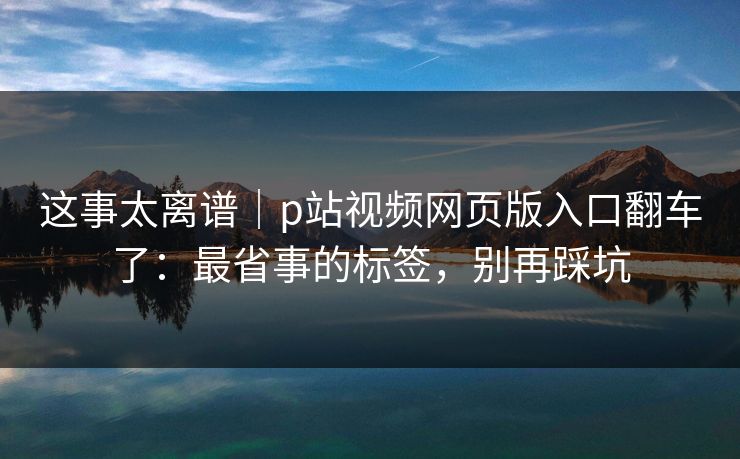 这事太离谱｜p站视频网页版入口翻车了：最省事的标签，别再踩坑