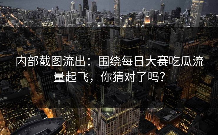 内部截图流出:围绕每日大赛吃瓜流量起飞,你猜对了吗?