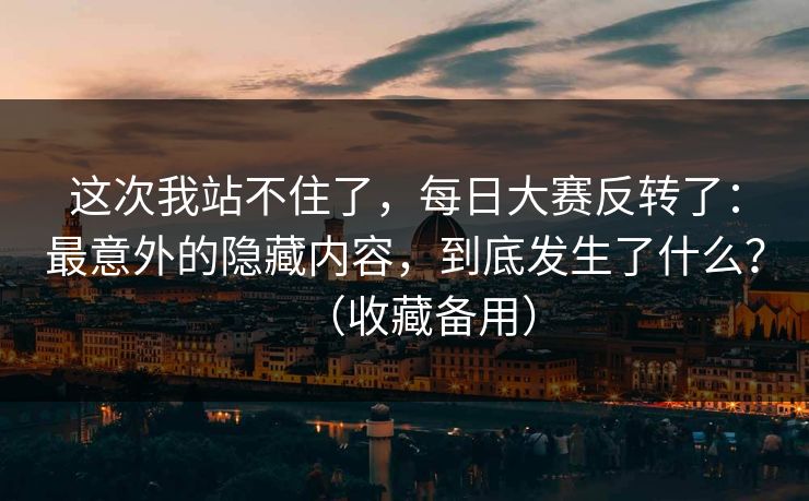 这次我站不住了，每日大赛反转了：最意外的隐藏内容，到底发生了什么？（收藏备用）