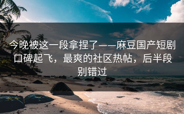 今晚被这一段拿捏了——麻豆国产短剧口碑起飞，最爽的社区热帖，后半段别错过