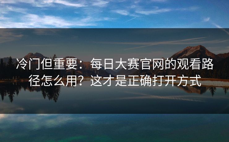 冷门但重要：每日大赛官网的观看路径怎么用？这才是正确打开方式