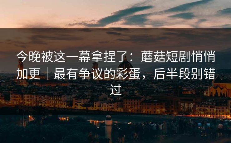 今晚被这一幕拿捏了：蘑菇短剧悄悄加更｜最有争议的彩蛋，后半段别错过