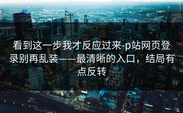 看到这一步我才反应过来-p站网页登录别再乱装——最清晰的入口，结局有点反转