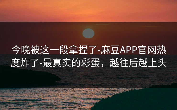 今晚被这一段拿捏了-麻豆APP官网热度炸了-最真实的彩蛋，越往后越上头