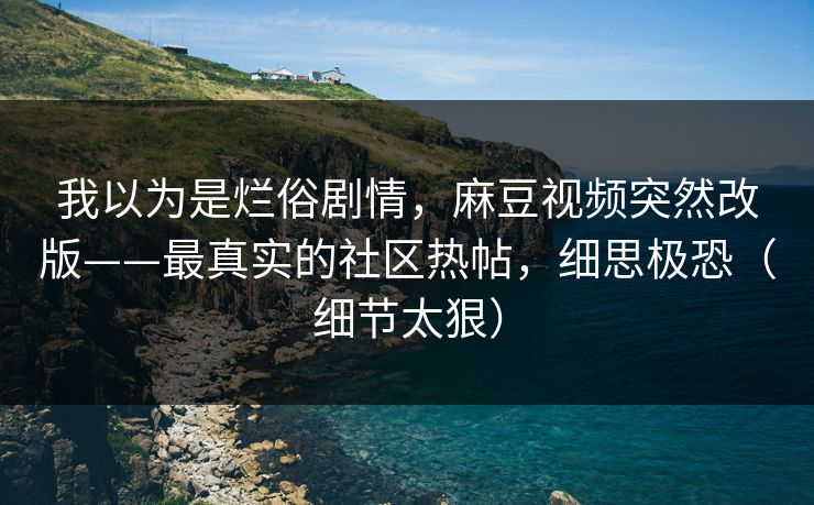 我以为是烂俗剧情，麻豆视频突然改版——最真实的社区热帖，细思极恐（细节太狠）