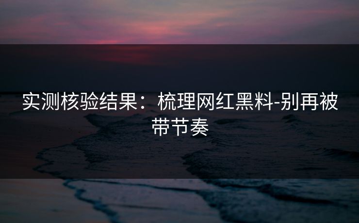 实测核验结果：梳理网红黑料-别再被带节奏