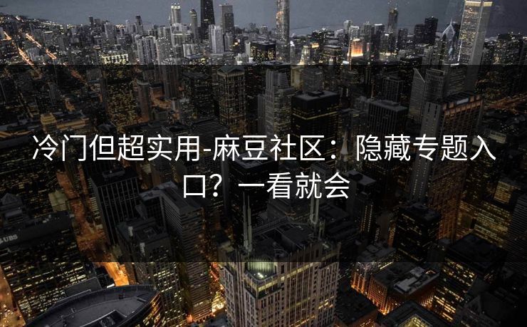冷门但超实用-麻豆社区：隐藏专题入口？一看就会