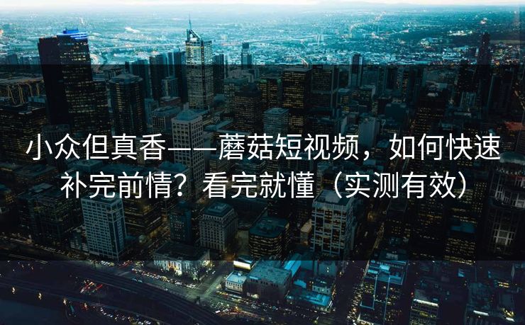 小众但真香——蘑菇短视频，如何快速补完前情？看完就懂（实测有效）