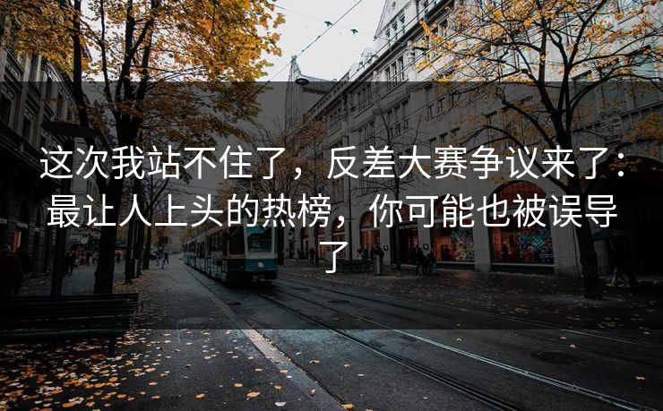 这次我站不住了，反差大赛争议来了：最让人上头的热榜，你可能也被误导了