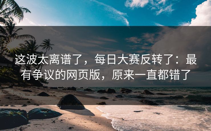这波太离谱了，每日大赛反转了：最有争议的网页版，原来一直都错了