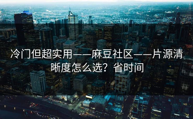 冷门但超实用——麻豆社区——片源清晰度怎么选？省时间