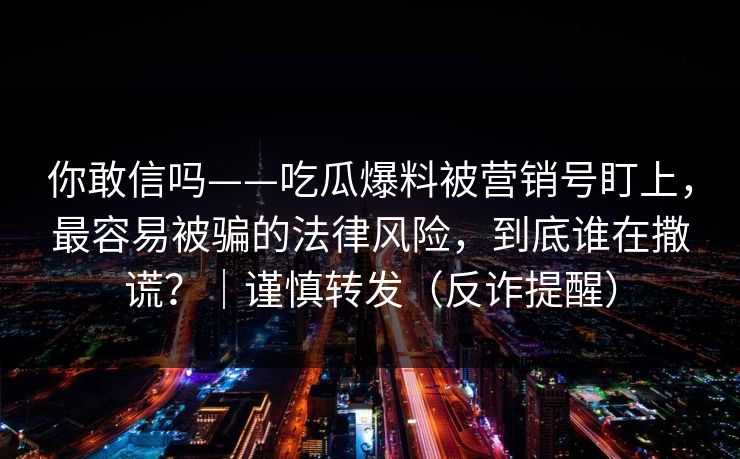 你敢信吗——吃瓜爆料被营销号盯上，最容易被骗的法律风险，到底谁在撒谎？｜谨慎转发（反诈提醒）