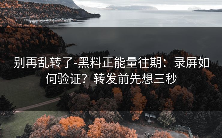 别再乱转了-黑料正能量往期：录屏如何验证？转发前先想三秒
