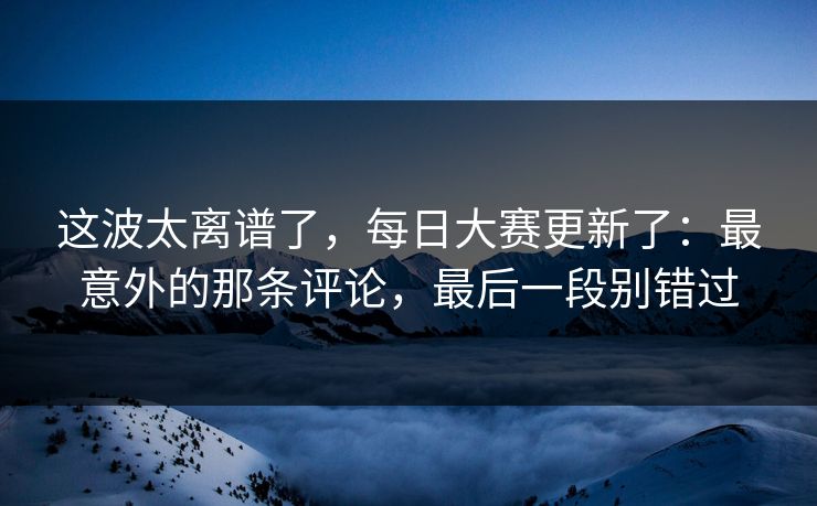 这波太离谱了，每日大赛更新了：最意外的那条评论，最后一段别错过