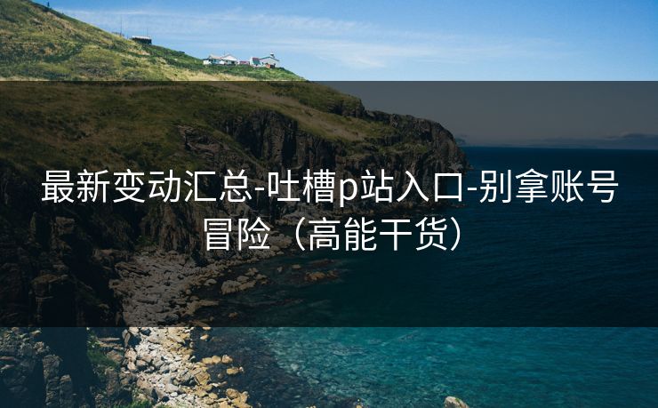 最新变动汇总-吐槽p站入口-别拿账号冒险（高能干货）
