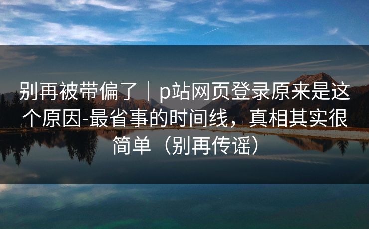 别再被带偏了｜p站网页登录原来是这个原因-最省事的时间线，真相其实很简单（别再传谣）