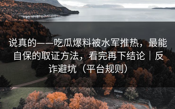 说真的——吃瓜爆料被水军推热，最能自保的取证方法，看完再下结论｜反诈避坑（平台规则）