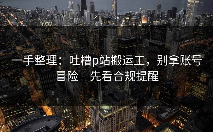 一手整理：吐槽p站搬运工，别拿账号冒险｜先看合规提醒