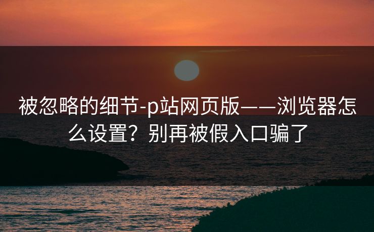 被忽略的细节-p站网页版——浏览器怎么设置？别再被假入口骗了