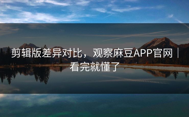剪辑版差异对比，观察麻豆APP官网｜看完就懂了