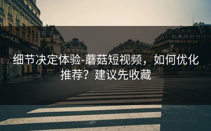细节决定体验-蘑菇短视频，如何优化推荐？建议先收藏