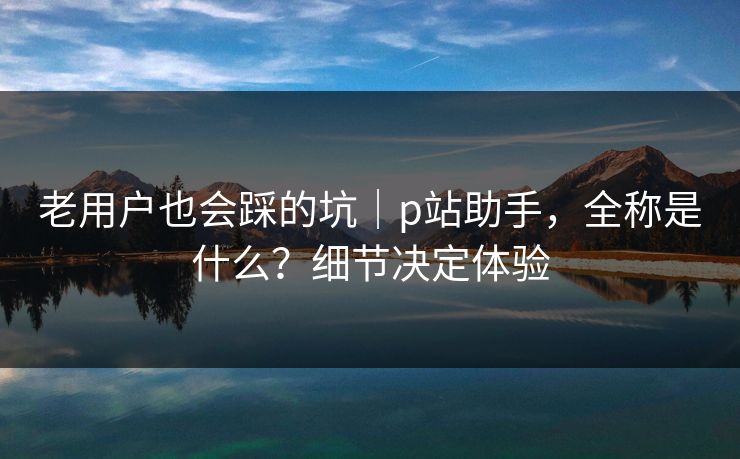 老用户也会踩的坑｜p站助手，全称是什么？细节决定体验