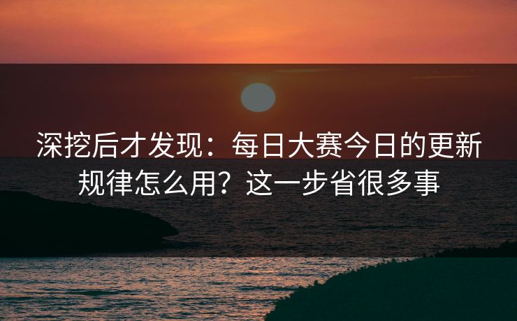 深挖后才发现：每日大赛今日的更新规律怎么用？这一步省很多事
