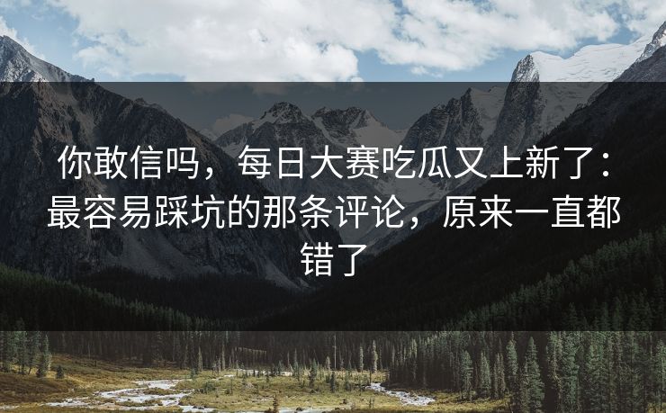 你敢信吗，每日大赛吃瓜又上新了：最容易踩坑的那条评论，原来一直都错了