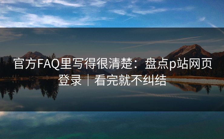 官方FAQ里写得很清楚：盘点p站网页登录｜看完就不纠结