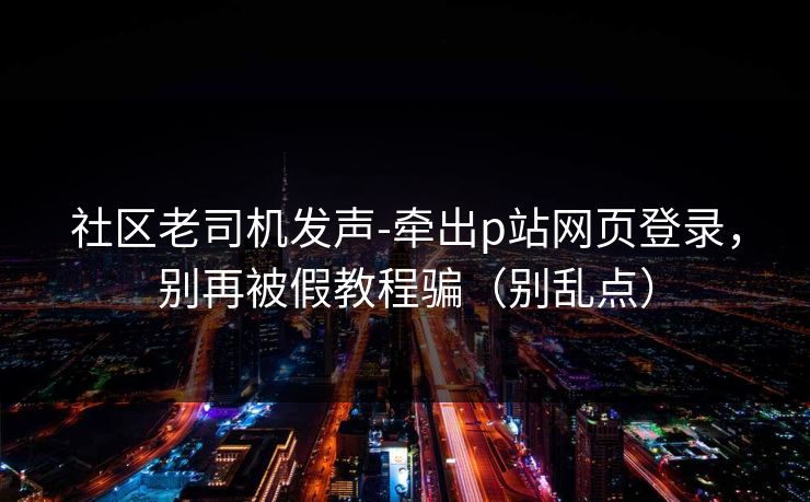 社区老司机发声-牵出p站网页登录，别再被假教程骗（别乱点）