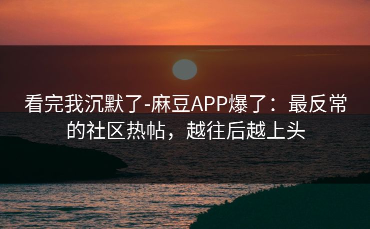 看完我沉默了-麻豆APP爆了：最反常的社区热帖，越往后越上头