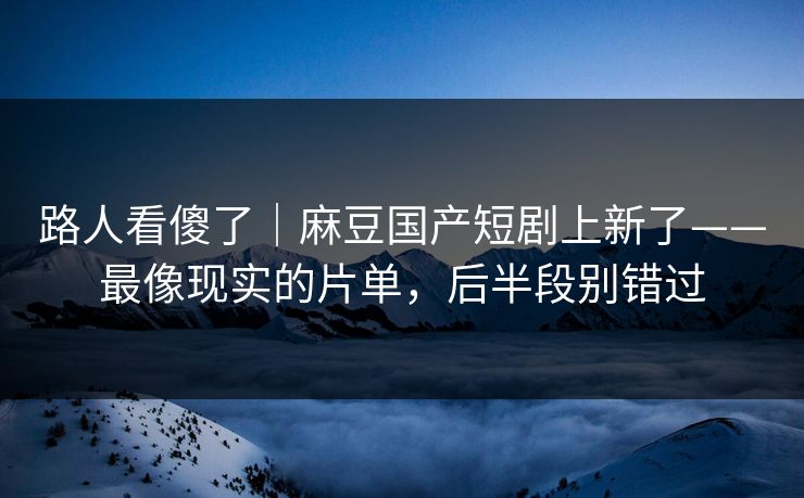 路人看傻了｜麻豆国产短剧上新了——最像现实的片单，后半段别错过