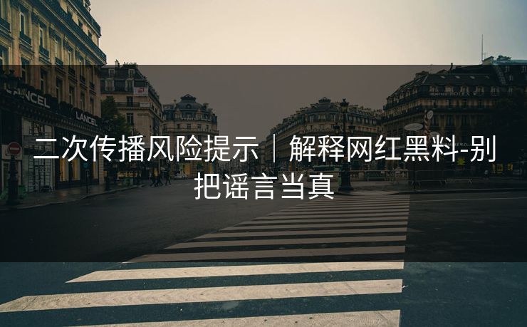 二次传播风险提示｜解释网红黑料-别把谣言当真