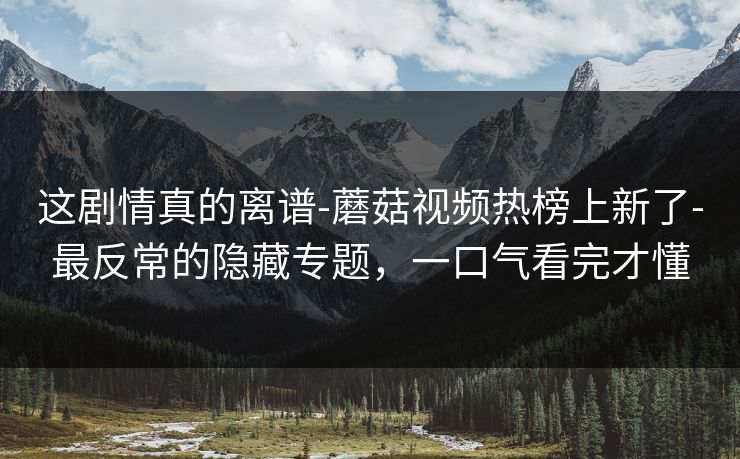 这剧情真的离谱-蘑菇视频热榜上新了-最反常的隐藏专题，一口气看完才懂