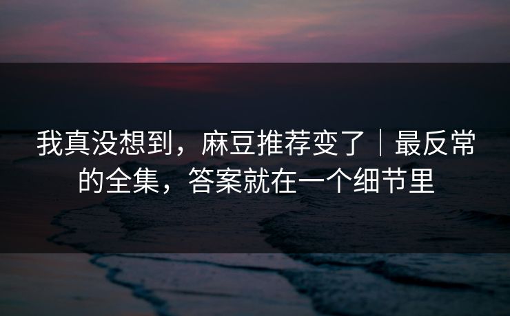 我真没想到，麻豆推荐变了｜最反常的全集，答案就在一个细节里