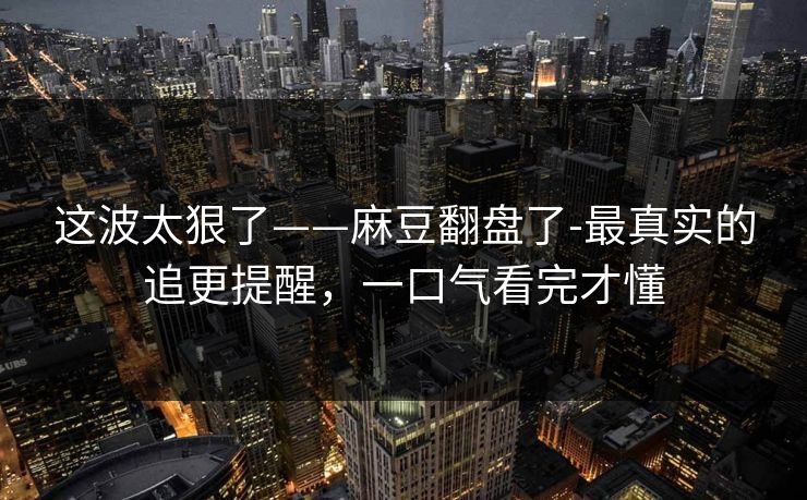 这波太狠了——麻豆翻盘了-最真实的追更提醒，一口气看完才懂