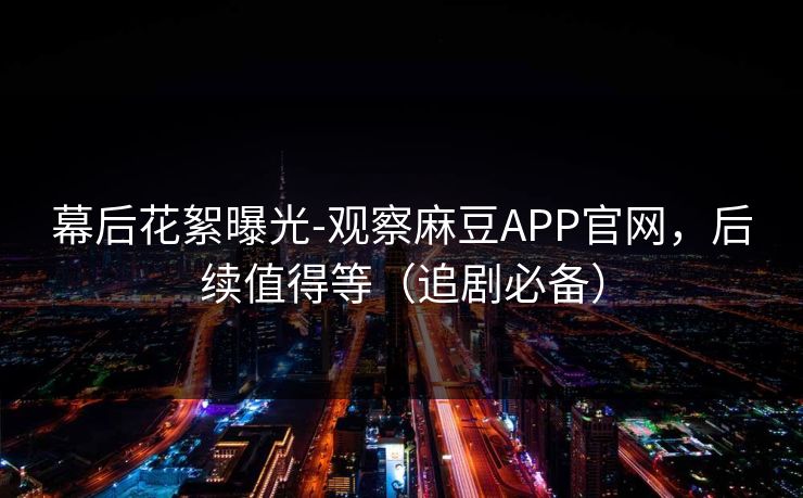 幕后花絮曝光-观察麻豆APP官网，后续值得等（追剧必备）