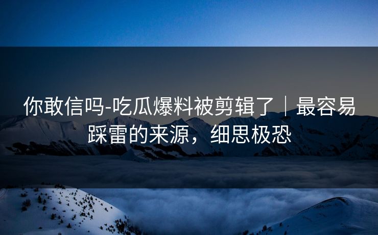 你敢信吗-吃瓜爆料被剪辑了｜最容易踩雷的来源，细思极恐