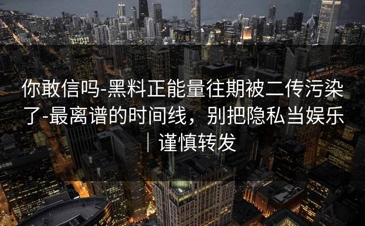 你敢信吗-黑料正能量往期被二传污染了-最离谱的时间线，别把隐私当娱乐｜谨慎转发