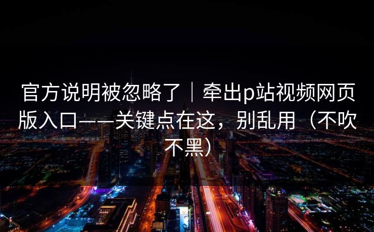 官方说明被忽略了｜牵出p站视频网页版入口——关键点在这，别乱用（不吹不黑）