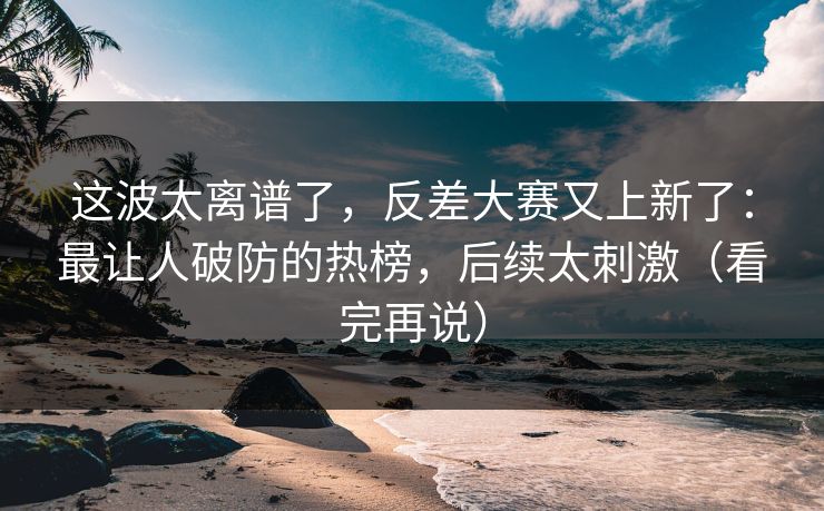这波太离谱了，反差大赛又上新了：最让人破防的热榜，后续太刺激（看完再说）