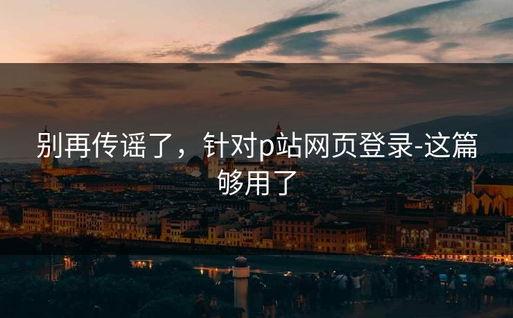 别再传谣了，针对p站网页登录-这篇够用了