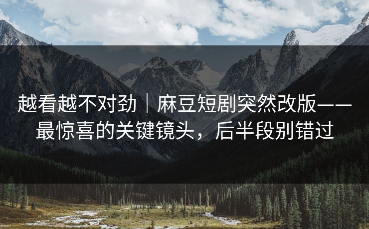 越看越不对劲｜麻豆短剧突然改版——最惊喜的关键镜头，后半段别错过